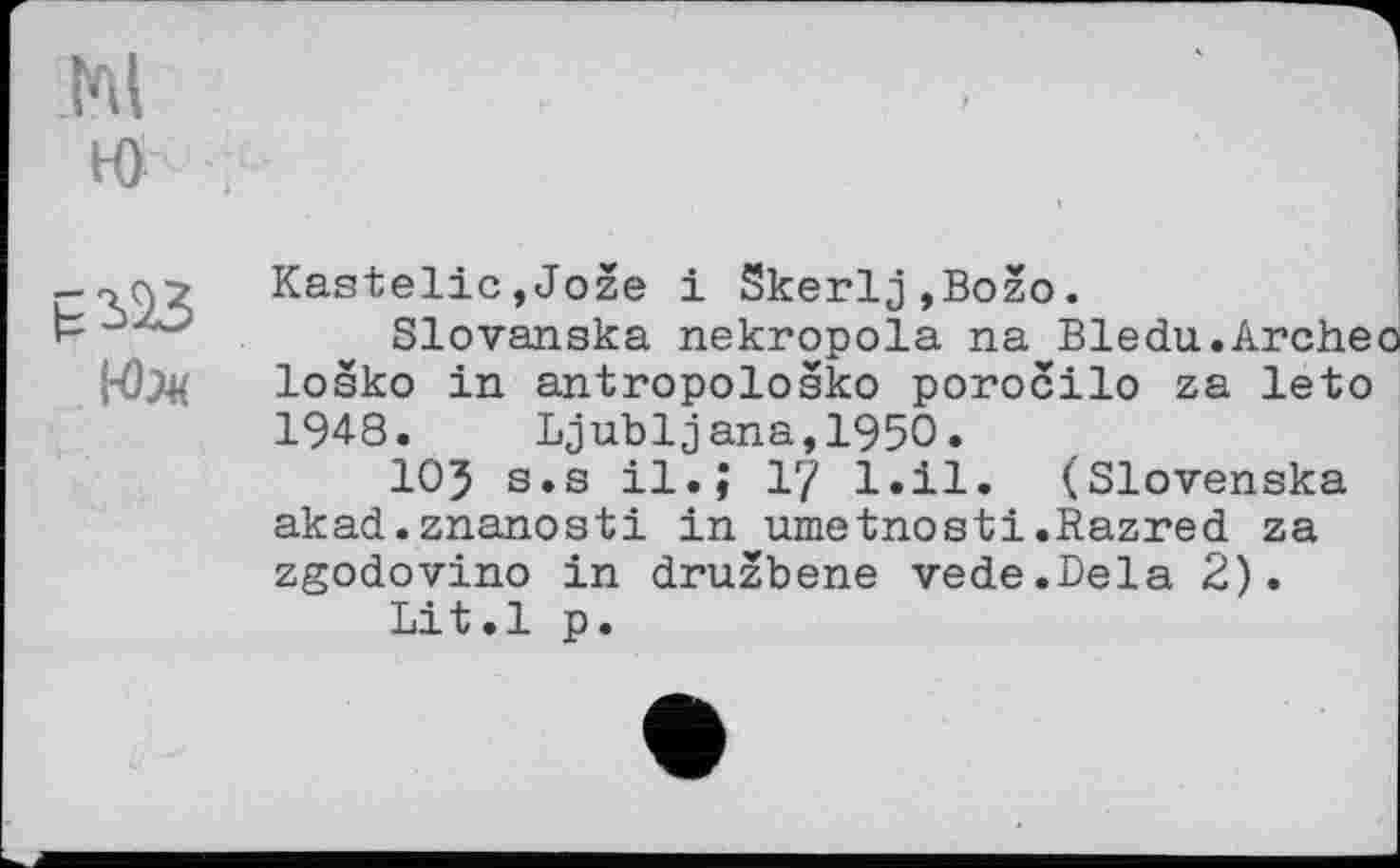 ﻿КЬк
Kastelic,Jože і Skerlj,Božo.
Slovanska nekropola na Bledu.Archeo loško in antropološko porocilo za leto 1948. Ljubljana,1950.
IO5 s.s il.; І? l.il. (Slovenska akad.znanosti in umetnosti.Razred za zgodovino in družbene vede.Dela 2).
Lit.l p.